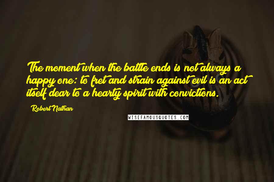 Robert Nathan Quotes: The moment when the battle ends is not always a happy one: to fret and strain against evil is an act itself dear to a hearty spirit with convictions.