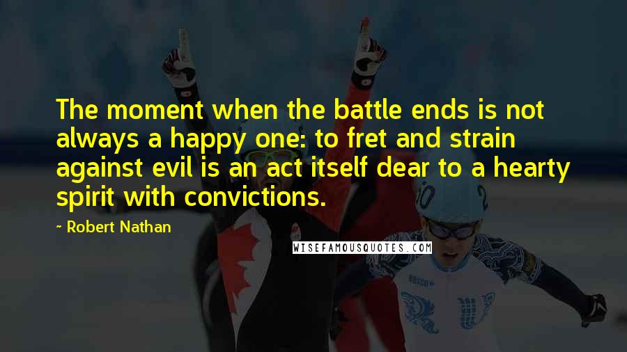 Robert Nathan Quotes: The moment when the battle ends is not always a happy one: to fret and strain against evil is an act itself dear to a hearty spirit with convictions.