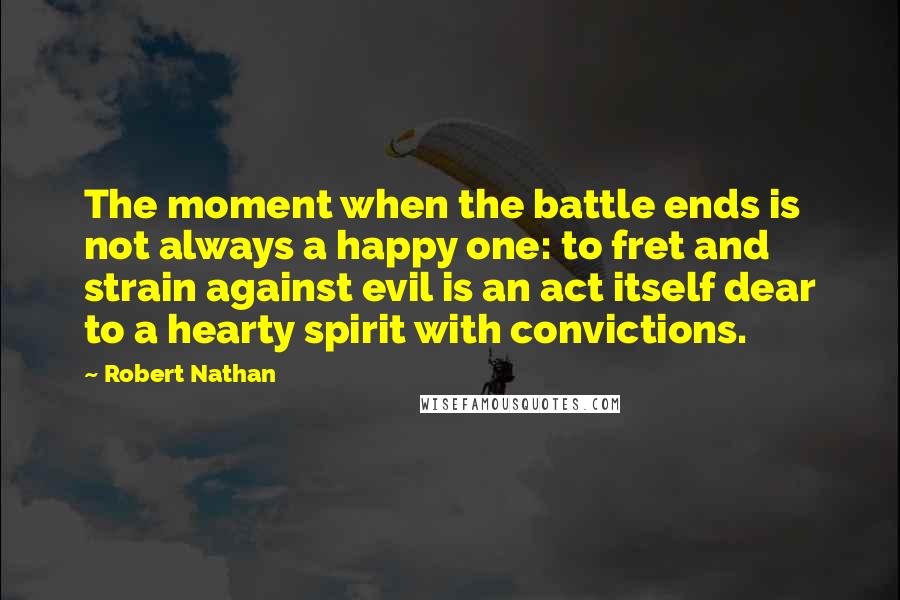 Robert Nathan Quotes: The moment when the battle ends is not always a happy one: to fret and strain against evil is an act itself dear to a hearty spirit with convictions.