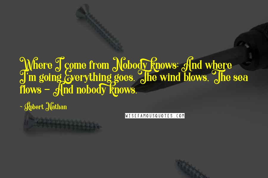 Robert Nathan Quotes: Where I come from Nobody knows; And where I'm going Everything goes. The wind blows, The sea flows - And nobody knows.