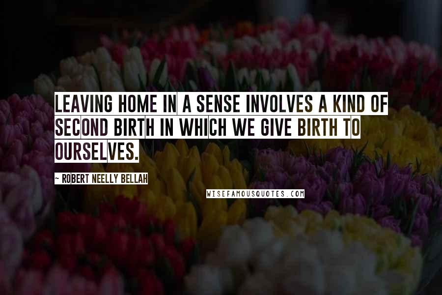 Robert Neelly Bellah Quotes: Leaving home in a sense involves a kind of second birth in which we give birth to ourselves.