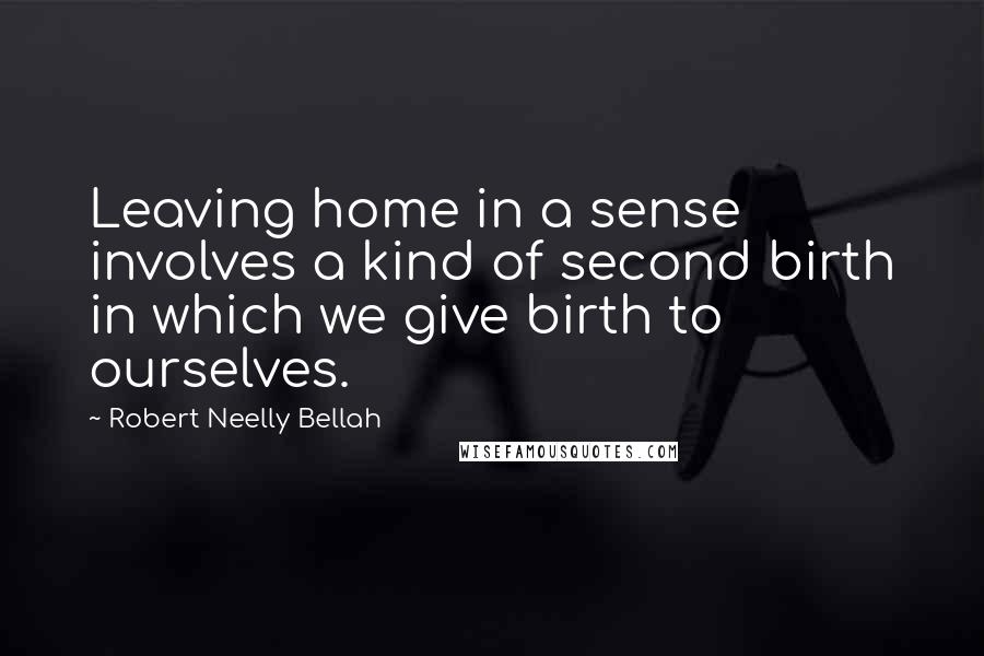 Robert Neelly Bellah Quotes: Leaving home in a sense involves a kind of second birth in which we give birth to ourselves.