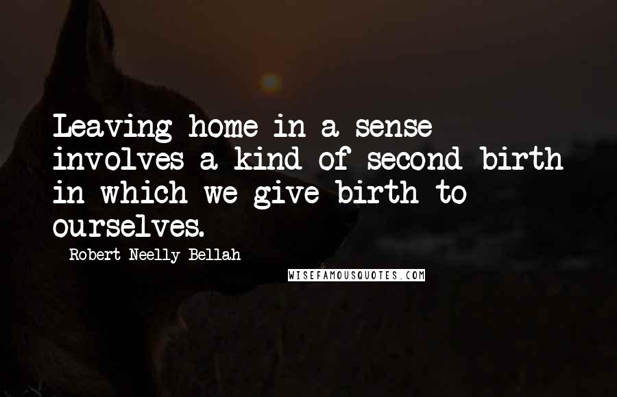 Robert Neelly Bellah Quotes: Leaving home in a sense involves a kind of second birth in which we give birth to ourselves.