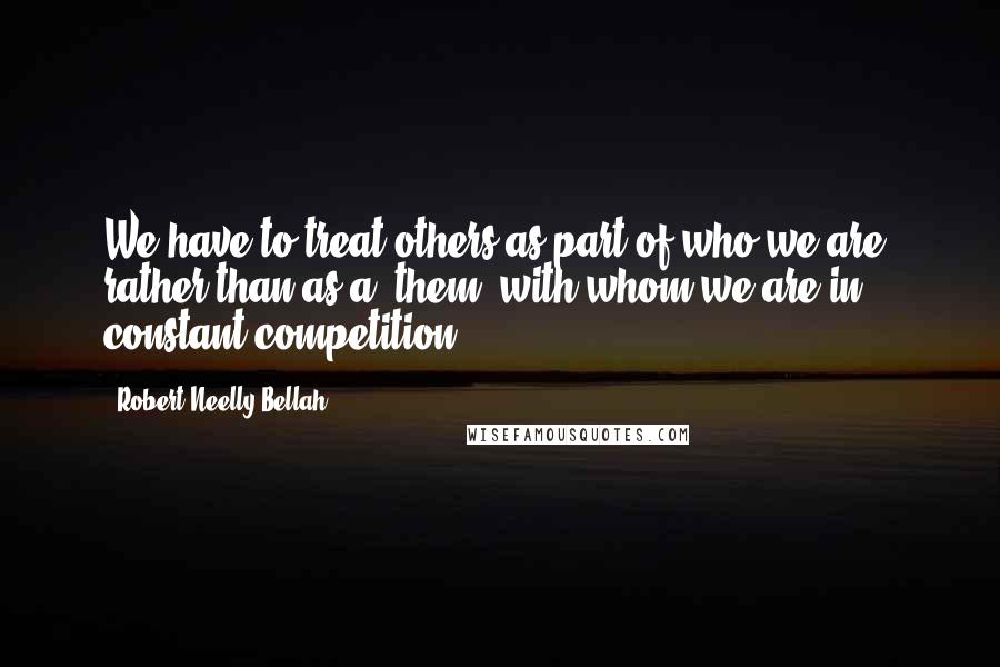 Robert Neelly Bellah Quotes: We have to treat others as part of who we are, rather than as a 'them' with whom we are in constant competition.