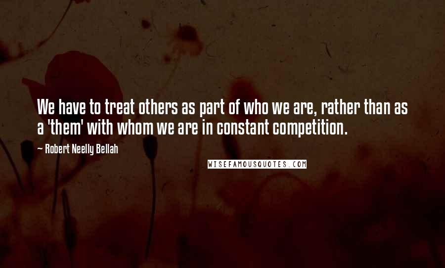 Robert Neelly Bellah Quotes: We have to treat others as part of who we are, rather than as a 'them' with whom we are in constant competition.