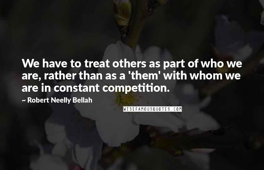 Robert Neelly Bellah Quotes: We have to treat others as part of who we are, rather than as a 'them' with whom we are in constant competition.