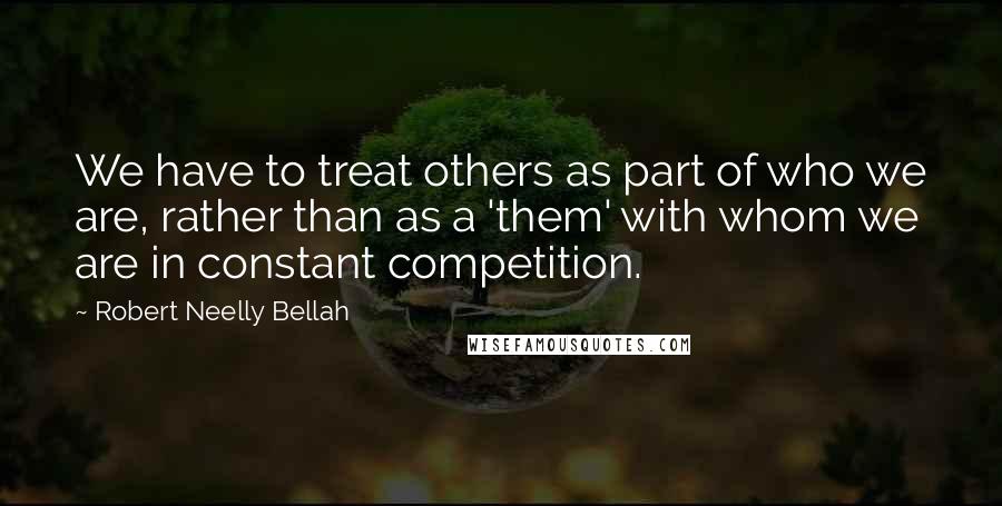 Robert Neelly Bellah Quotes: We have to treat others as part of who we are, rather than as a 'them' with whom we are in constant competition.