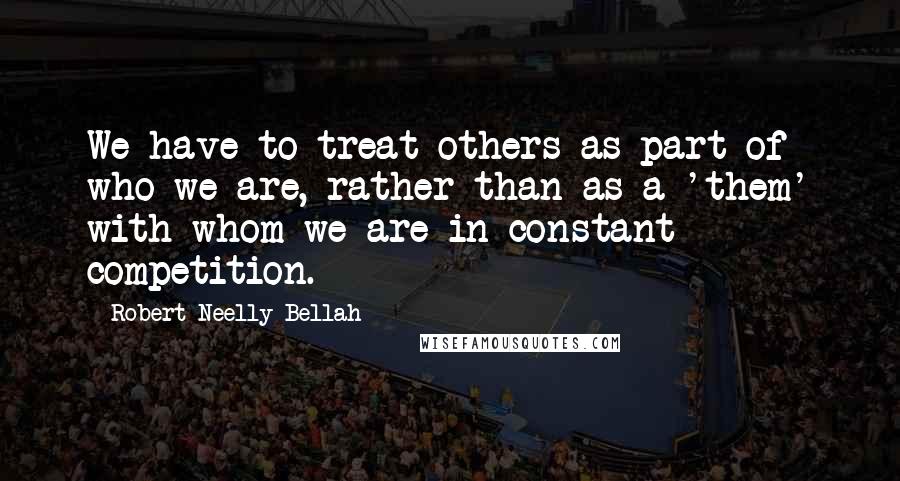 Robert Neelly Bellah Quotes: We have to treat others as part of who we are, rather than as a 'them' with whom we are in constant competition.