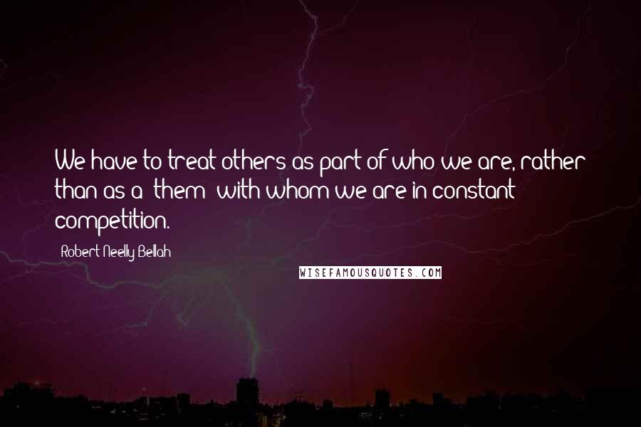 Robert Neelly Bellah Quotes: We have to treat others as part of who we are, rather than as a 'them' with whom we are in constant competition.