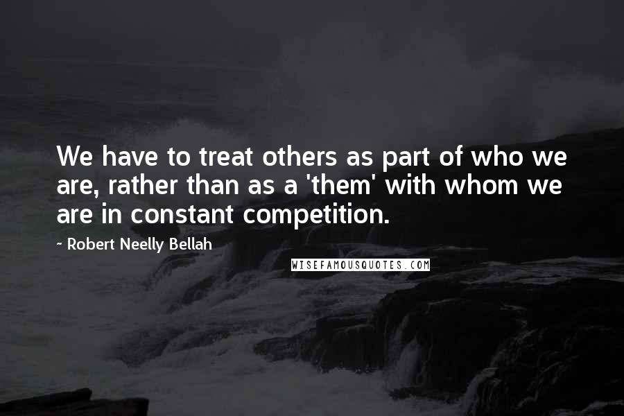 Robert Neelly Bellah Quotes: We have to treat others as part of who we are, rather than as a 'them' with whom we are in constant competition.