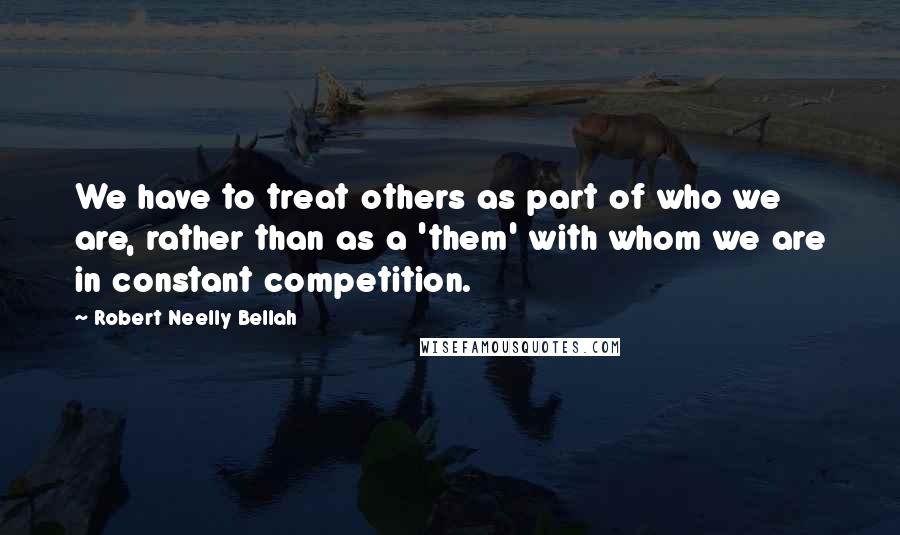 Robert Neelly Bellah Quotes: We have to treat others as part of who we are, rather than as a 'them' with whom we are in constant competition.