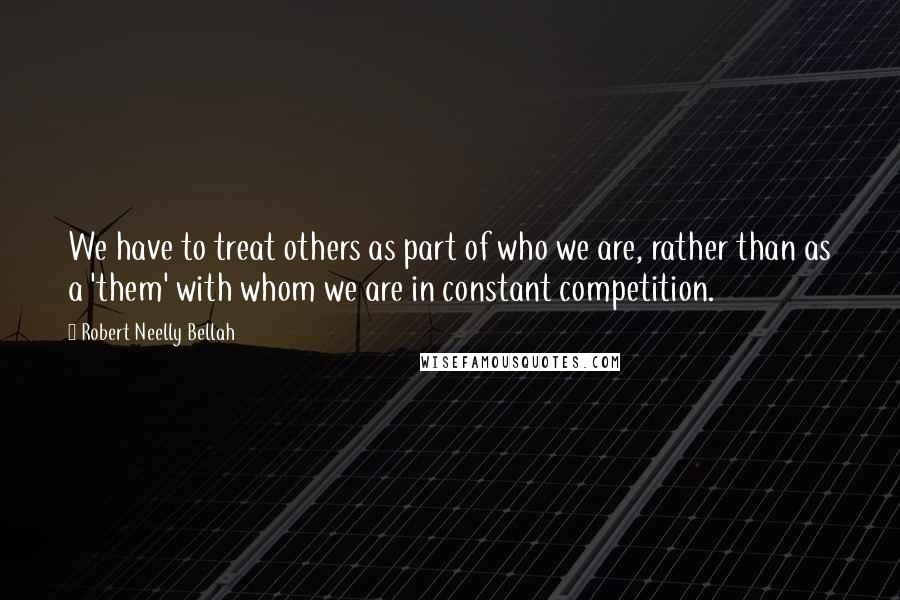 Robert Neelly Bellah Quotes: We have to treat others as part of who we are, rather than as a 'them' with whom we are in constant competition.