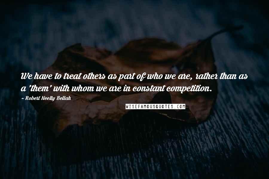 Robert Neelly Bellah Quotes: We have to treat others as part of who we are, rather than as a 'them' with whom we are in constant competition.