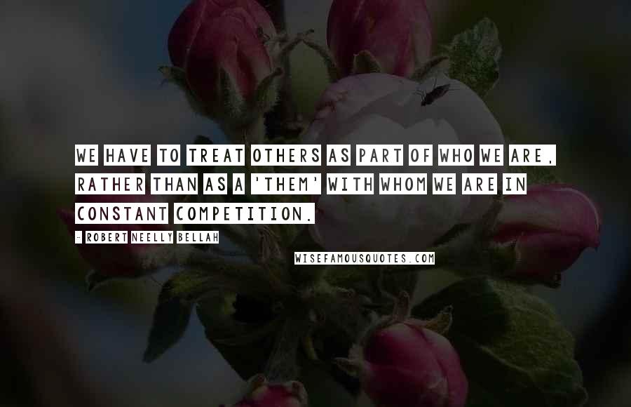 Robert Neelly Bellah Quotes: We have to treat others as part of who we are, rather than as a 'them' with whom we are in constant competition.