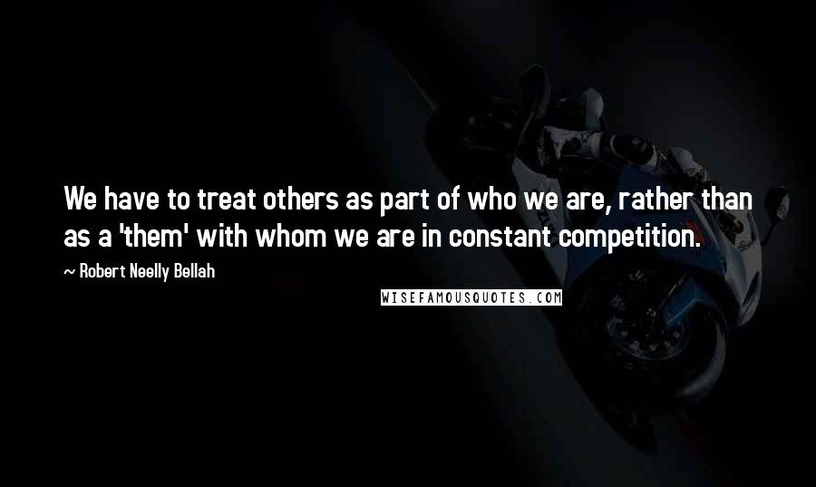 Robert Neelly Bellah Quotes: We have to treat others as part of who we are, rather than as a 'them' with whom we are in constant competition.