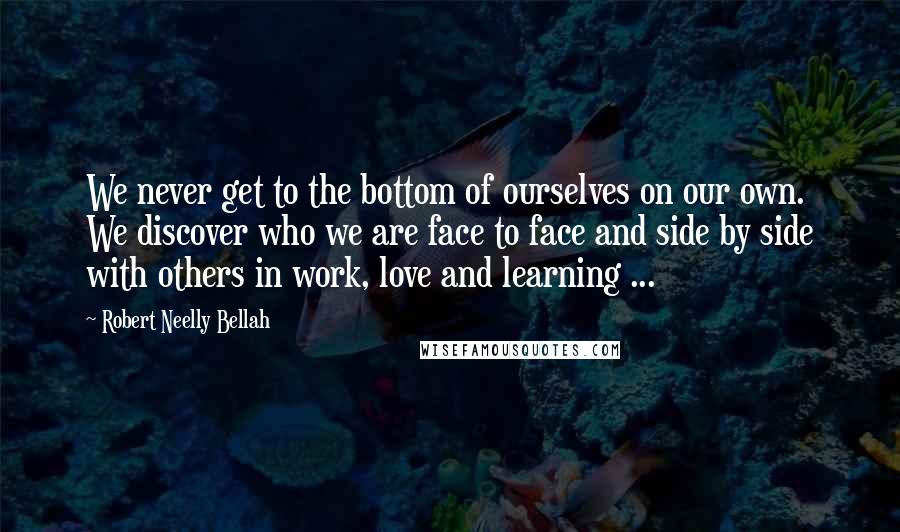 Robert Neelly Bellah Quotes: We never get to the bottom of ourselves on our own. We discover who we are face to face and side by side with others in work, love and learning ...