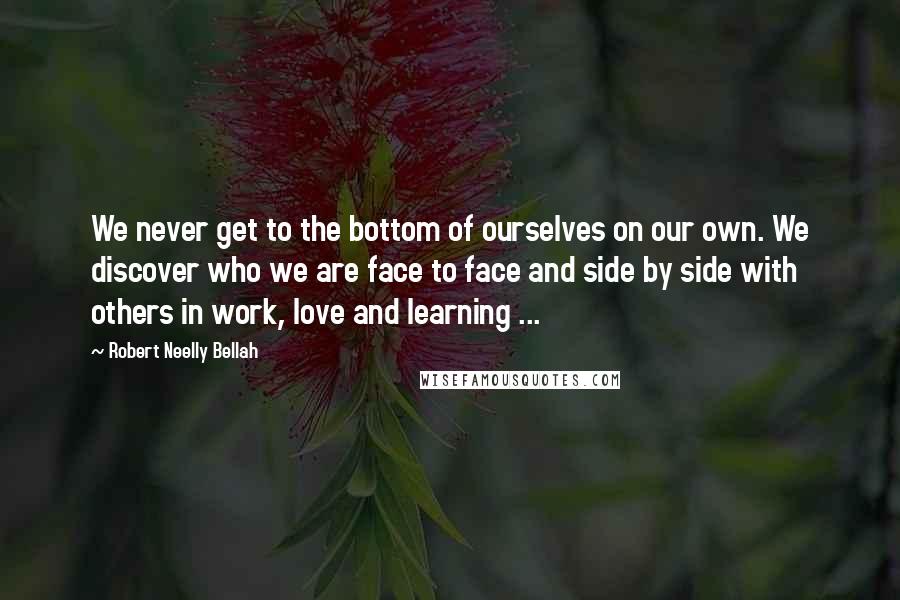 Robert Neelly Bellah Quotes: We never get to the bottom of ourselves on our own. We discover who we are face to face and side by side with others in work, love and learning ...