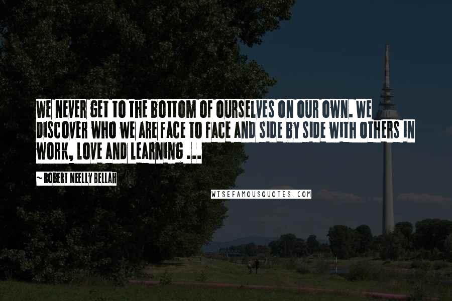 Robert Neelly Bellah Quotes: We never get to the bottom of ourselves on our own. We discover who we are face to face and side by side with others in work, love and learning ...