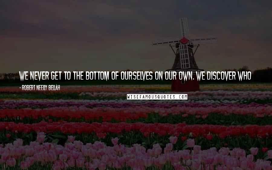 Robert Neelly Bellah Quotes: We never get to the bottom of ourselves on our own. We discover who we are face to face and side by side with others in work, love and learning ...