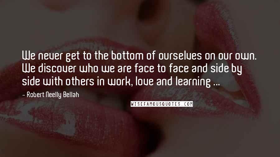 Robert Neelly Bellah Quotes: We never get to the bottom of ourselves on our own. We discover who we are face to face and side by side with others in work, love and learning ...