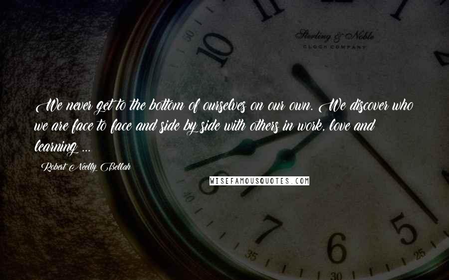 Robert Neelly Bellah Quotes: We never get to the bottom of ourselves on our own. We discover who we are face to face and side by side with others in work, love and learning ...