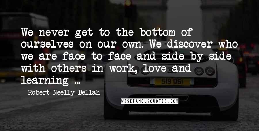 Robert Neelly Bellah Quotes: We never get to the bottom of ourselves on our own. We discover who we are face to face and side by side with others in work, love and learning ...