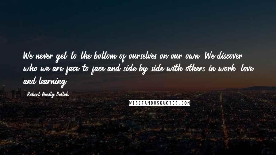 Robert Neelly Bellah Quotes: We never get to the bottom of ourselves on our own. We discover who we are face to face and side by side with others in work, love and learning ...