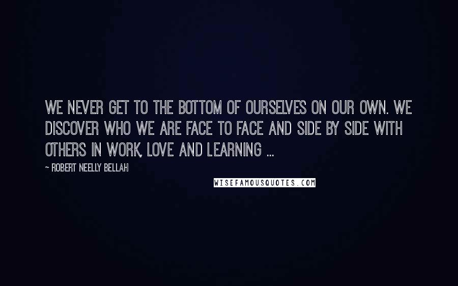 Robert Neelly Bellah Quotes: We never get to the bottom of ourselves on our own. We discover who we are face to face and side by side with others in work, love and learning ...