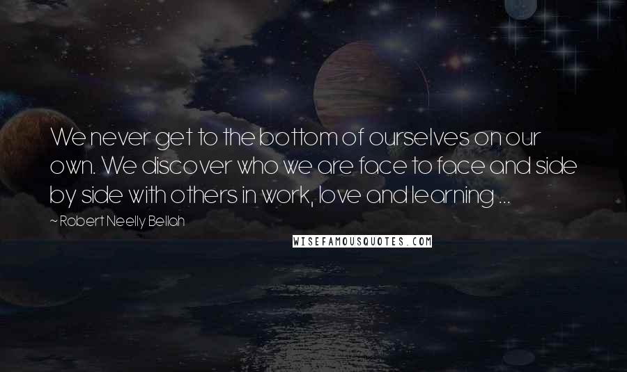 Robert Neelly Bellah Quotes: We never get to the bottom of ourselves on our own. We discover who we are face to face and side by side with others in work, love and learning ...