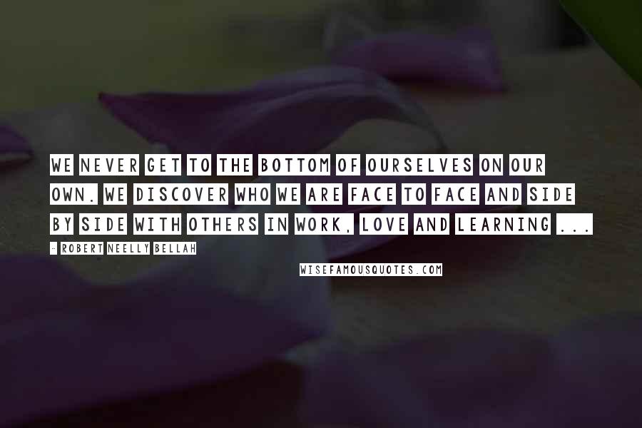 Robert Neelly Bellah Quotes: We never get to the bottom of ourselves on our own. We discover who we are face to face and side by side with others in work, love and learning ...