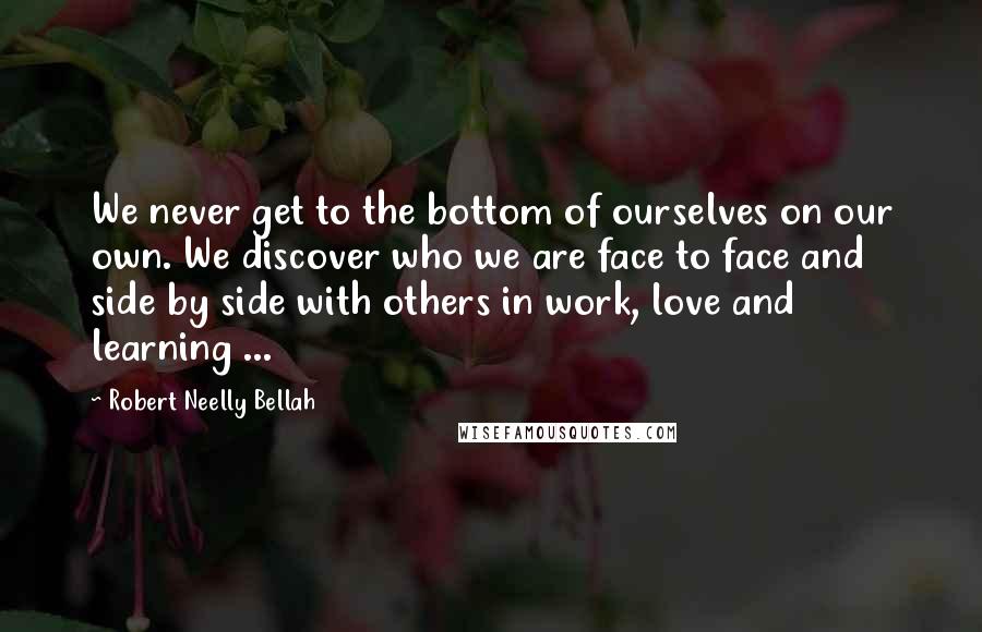 Robert Neelly Bellah Quotes: We never get to the bottom of ourselves on our own. We discover who we are face to face and side by side with others in work, love and learning ...