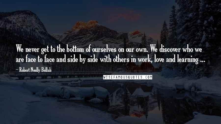 Robert Neelly Bellah Quotes: We never get to the bottom of ourselves on our own. We discover who we are face to face and side by side with others in work, love and learning ...