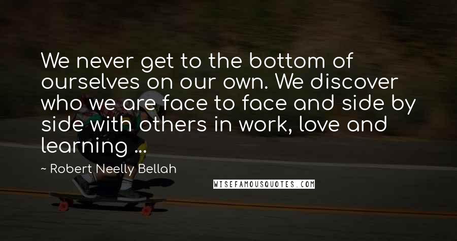 Robert Neelly Bellah Quotes: We never get to the bottom of ourselves on our own. We discover who we are face to face and side by side with others in work, love and learning ...