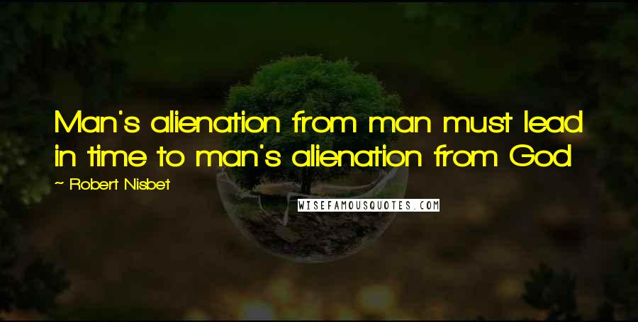 Robert Nisbet Quotes: Man's alienation from man must lead in time to man's alienation from God