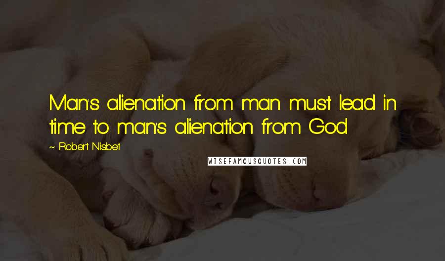 Robert Nisbet Quotes: Man's alienation from man must lead in time to man's alienation from God
