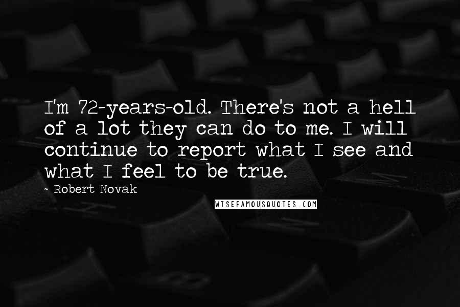 Robert Novak Quotes: I'm 72-years-old. There's not a hell of a lot they can do to me. I will continue to report what I see and what I feel to be true.