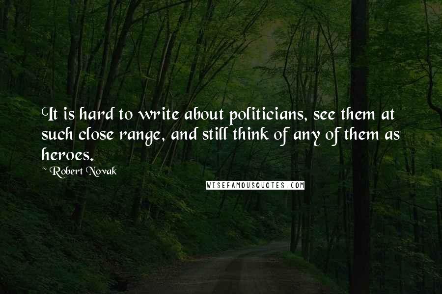 Robert Novak Quotes: It is hard to write about politicians, see them at such close range, and still think of any of them as heroes.