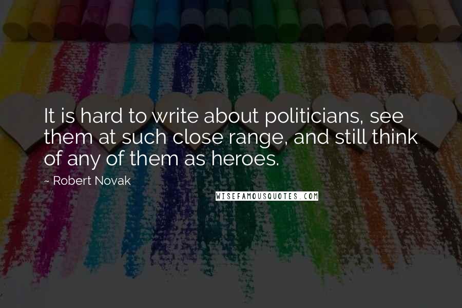 Robert Novak Quotes: It is hard to write about politicians, see them at such close range, and still think of any of them as heroes.