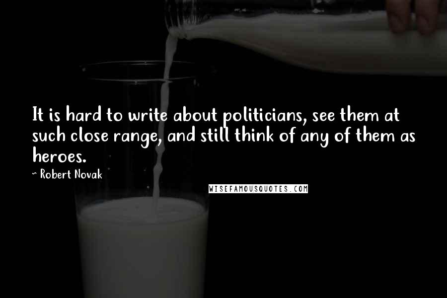 Robert Novak Quotes: It is hard to write about politicians, see them at such close range, and still think of any of them as heroes.