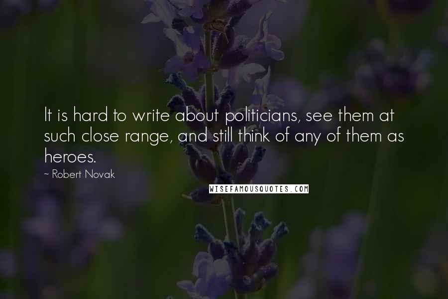 Robert Novak Quotes: It is hard to write about politicians, see them at such close range, and still think of any of them as heroes.