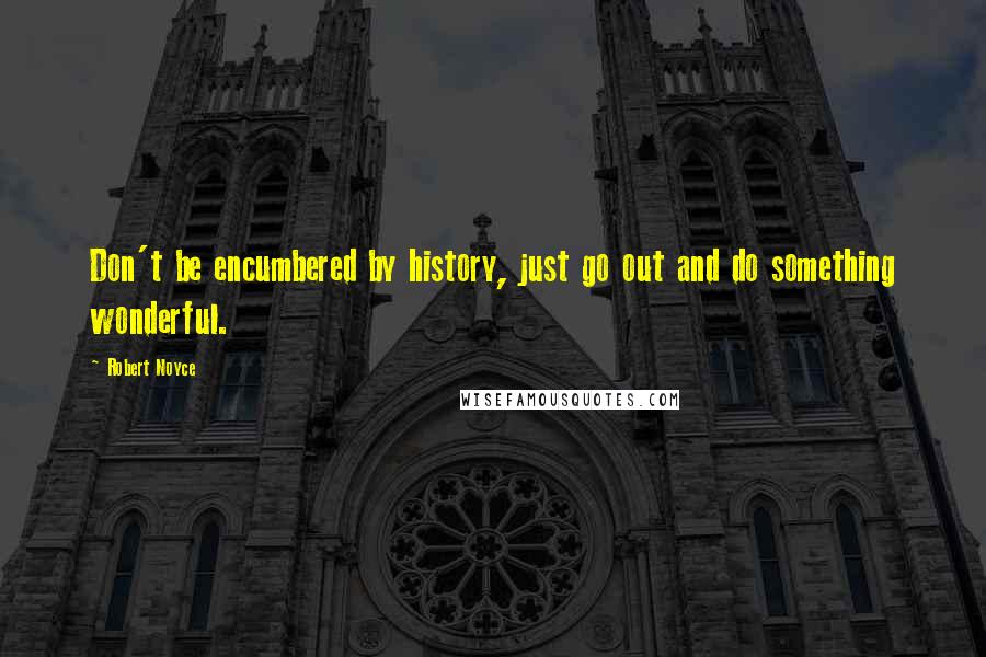 Robert Noyce Quotes: Don't be encumbered by history, just go out and do something wonderful.