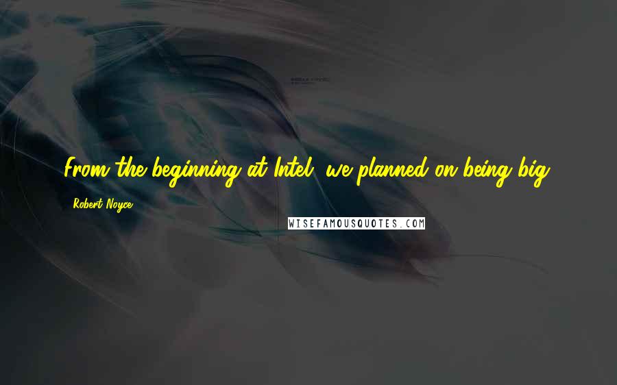 Robert Noyce Quotes: From the beginning at Intel, we planned on being big.