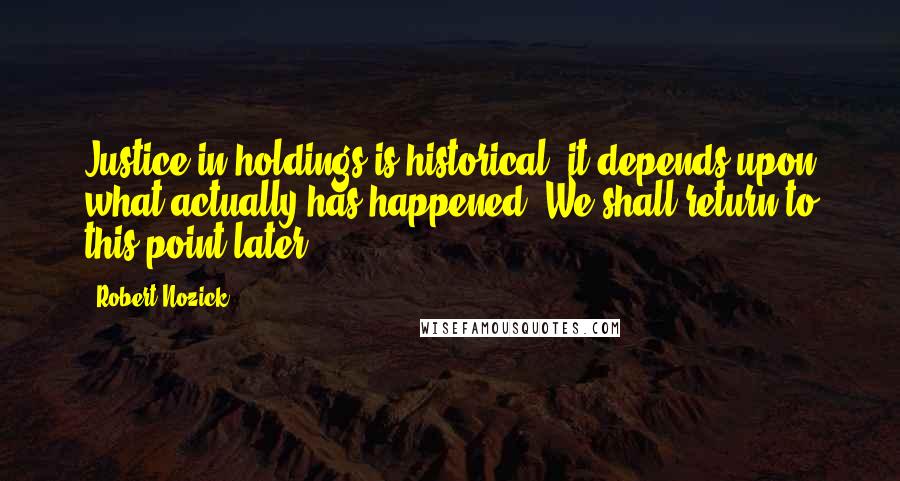 Robert Nozick Quotes: Justice in holdings is historical; it depends upon what actually has happened. We shall return to this point later.