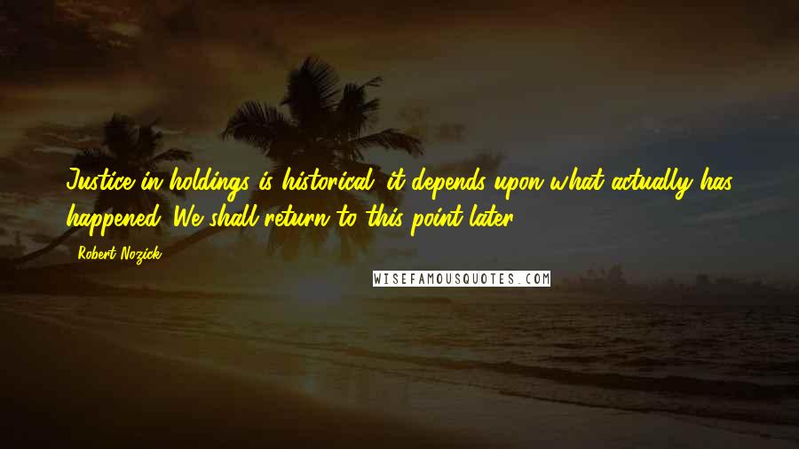 Robert Nozick Quotes: Justice in holdings is historical; it depends upon what actually has happened. We shall return to this point later.