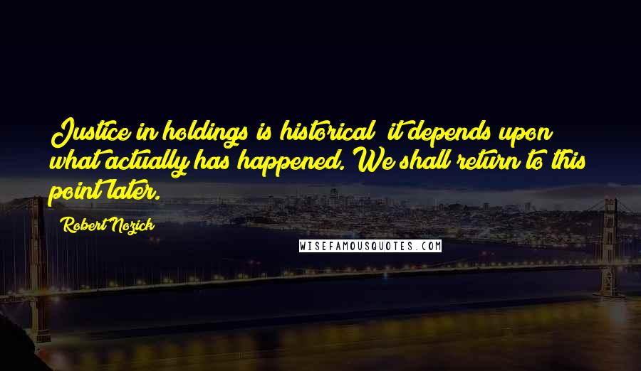 Robert Nozick Quotes: Justice in holdings is historical; it depends upon what actually has happened. We shall return to this point later.