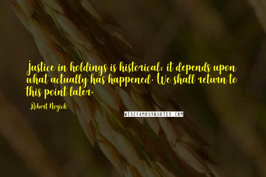 Robert Nozick Quotes: Justice in holdings is historical; it depends upon what actually has happened. We shall return to this point later.