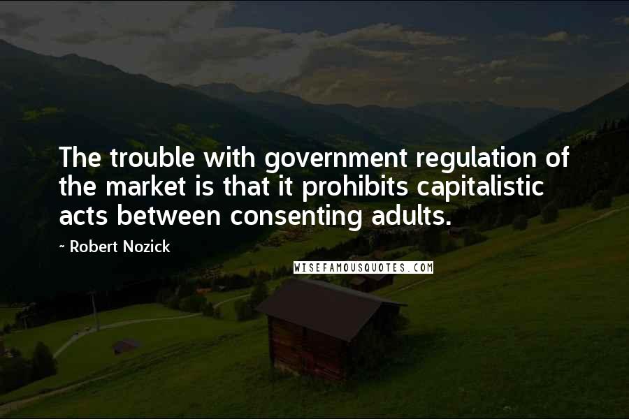 Robert Nozick Quotes: The trouble with government regulation of the market is that it prohibits capitalistic acts between consenting adults.