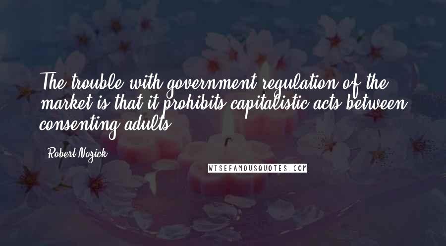 Robert Nozick Quotes: The trouble with government regulation of the market is that it prohibits capitalistic acts between consenting adults.