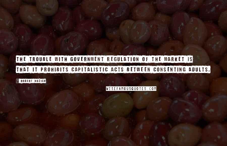 Robert Nozick Quotes: The trouble with government regulation of the market is that it prohibits capitalistic acts between consenting adults.