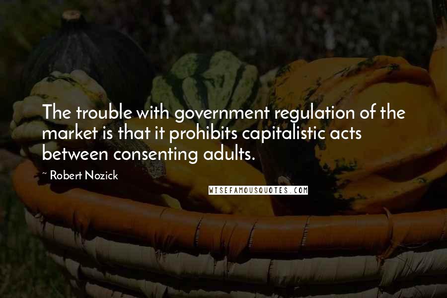 Robert Nozick Quotes: The trouble with government regulation of the market is that it prohibits capitalistic acts between consenting adults.